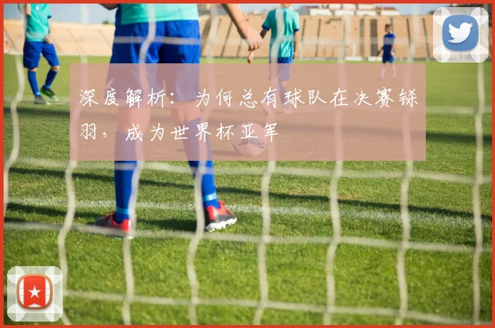 深度解析：为何总有球队在决赛铩羽，成为世界杯亚军