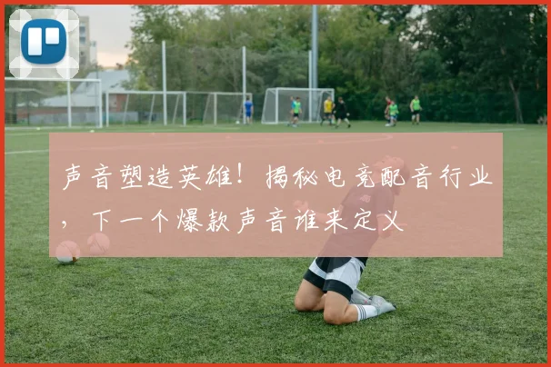 声音塑造英雄！揭秘电竞配音行业，下一个爆款声音谁来定义