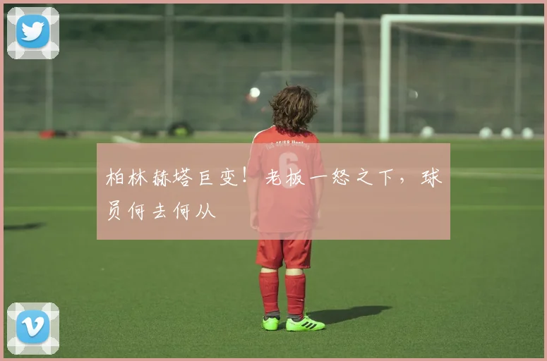 柏林赫塔巨变！老板一怒之下，球员何去何从