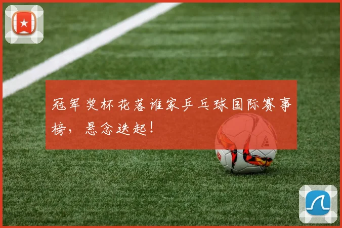 冠军奖杯花落谁家乒乓球国际赛事榜，悬念迭起！