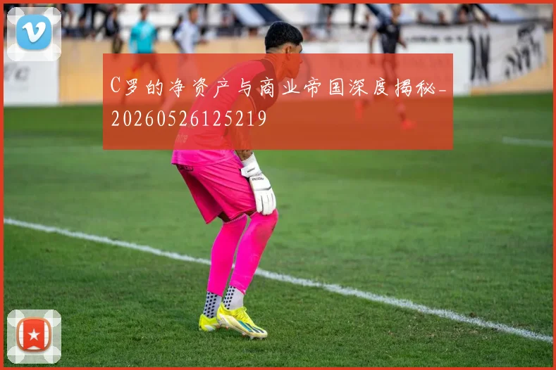 C罗的净资产与商业帝国深度揭秘_20260526125219