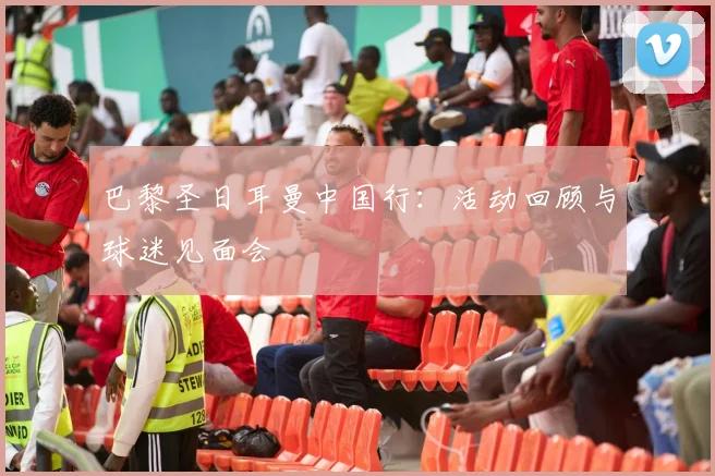 巴黎圣日耳曼中国行：活动回顾与球迷见面会